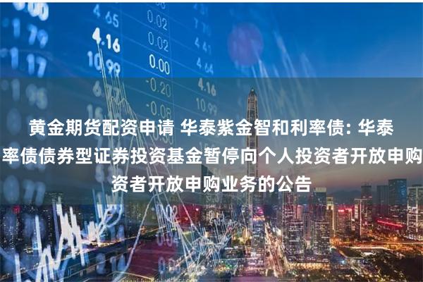 黄金期货配资申请 华泰紫金智和利率债: 华泰紫金智和利率债债券型证券投资基金暂停向个人投资者开放申购业务的公告