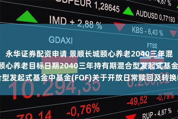 永华证券配资申请 景顺长城颐心养老2040三年混合(FOF): 景顺长城颐心养老目标日期2040三年持有期混合型发起式基金中基金(FOF)关于开放日常赎回及转换转出业务的公告