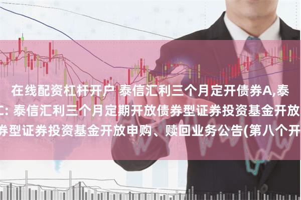 在线配资杠杆开户 泰信汇利三个月定开债券A,泰信汇利三个月定开债券C: 泰信汇利三个月定期开放债券型证券投资基金开放申购、赎回业务公告(第八个开放期)
