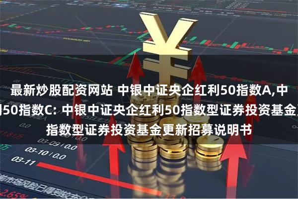 最新炒股配资网站 中银中证央企红利50指数A,中银中证央企红利50指数C: 中银中证央企红利50指数型证券投资基金更新招募说明书