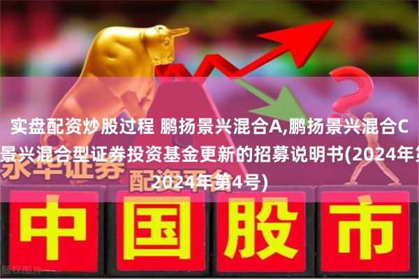 实盘配资炒股过程 鹏扬景兴混合A,鹏扬景兴混合C: 鹏扬景兴混合型证券投资基金更新的招募说明书(2024年第4号)