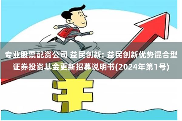 专业股票配资公司 益民创新: 益民创新优势混合型证券投资基金更新招募说明书(2024年第1号)