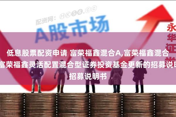 低息股票配资申请 富荣福鑫混合A,富荣福鑫混合C: 富荣福鑫灵活配置混合型证券投资基金更新的招募说明书