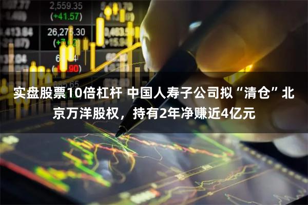 实盘股票10倍杠杆 中国人寿子公司拟“清仓”北京万洋股权，持有2年净赚近4亿元