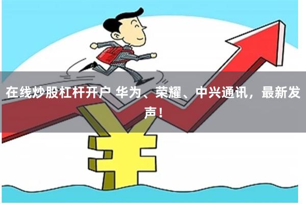 在线炒股杠杆开户 华为、荣耀、中兴通讯，最新发声！