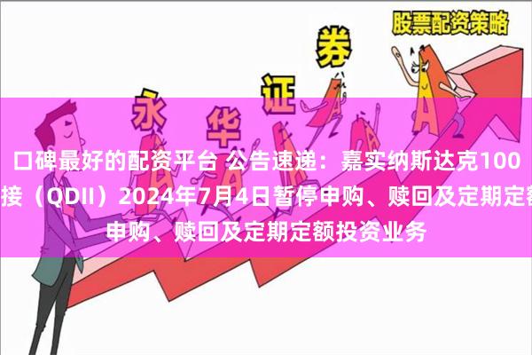 口碑最好的配资平台 公告速递：嘉实纳斯达克100ETF发起联接（QDII）2024年7月4日暂停申购、赎回及定期定额投资业务
