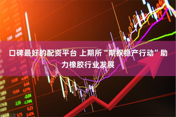 口碑最好的配资平台 上期所“期权稳产行动”助力橡胶行业发展