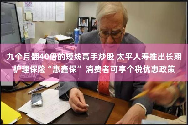 九个月翻40倍的短线高手炒股 太平人寿推出长期护理保险“惠鑫保” 消费者可享个税优惠政策