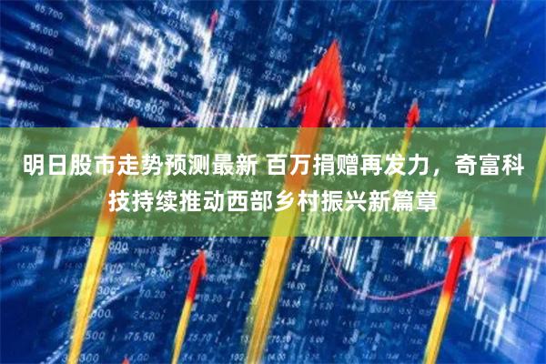 明日股市走势预测最新 百万捐赠再发力，奇富科技持续推动西部乡村振兴新篇章