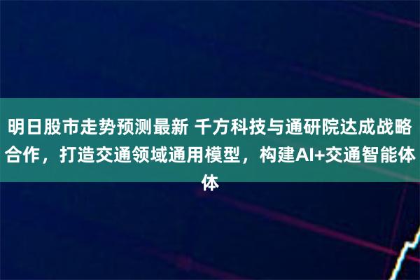 明日股市走势预测最新 千方科技与通研院达成战略合作，打造交通领域通用模型，构建AI+交通智能体