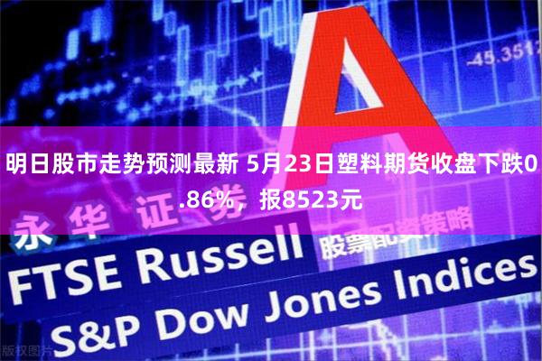 明日股市走势预测最新 5月23日塑料期货收盘下跌0.86%，报8523元