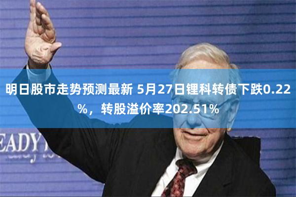 明日股市走势预测最新 5月27日锂科转债下跌0.22%，转股溢价率202.51%