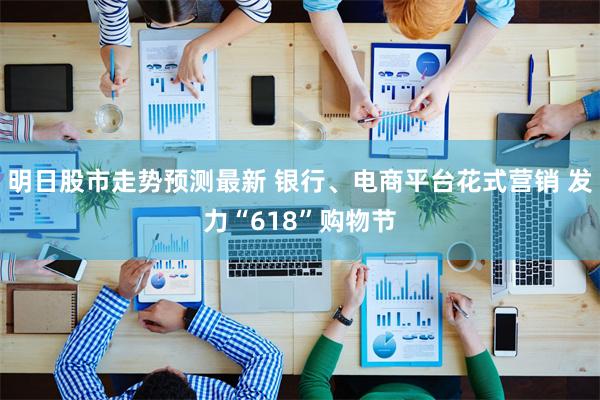 明日股市走势预测最新 银行、电商平台花式营销 发力“618”购物节