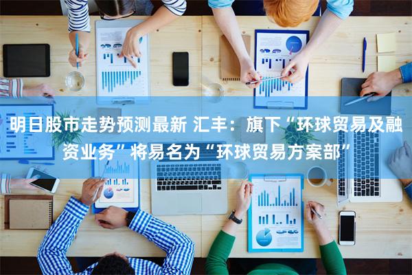 明日股市走势预测最新 汇丰：旗下“环球贸易及融资业务”将易名为“环球贸易方案部”