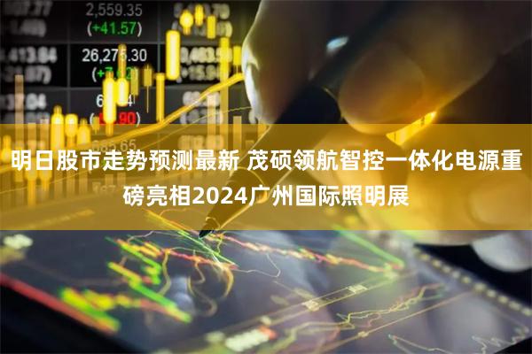 明日股市走势预测最新 茂硕领航智控一体化电源重磅亮相2024广州国际照明展
