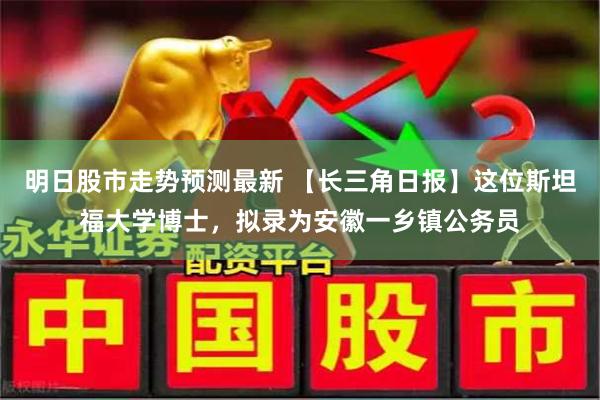 明日股市走势预测最新 【长三角日报】这位斯坦福大学博士，拟录为安徽一乡镇公务员
