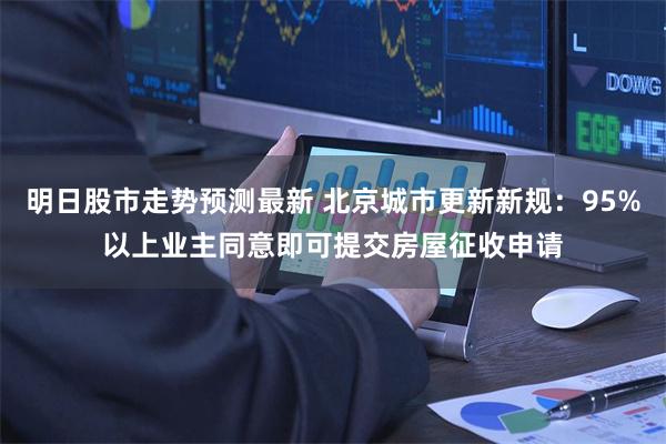 明日股市走势预测最新 北京城市更新新规：95%以上业主同意即可提交房屋征收申请
