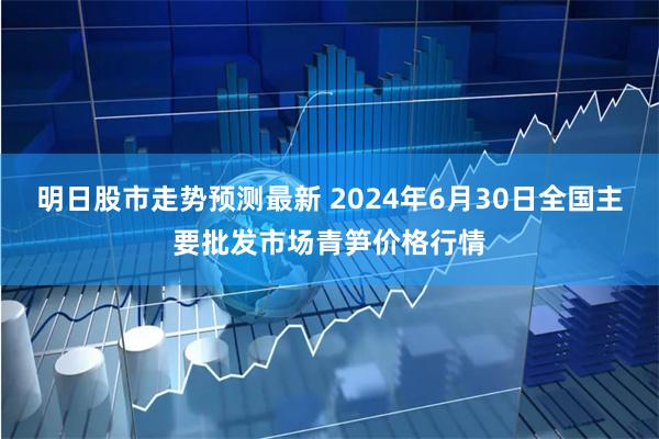 明日股市走势预测最新 2024年6月30日全国主要批发市场青笋价格行情