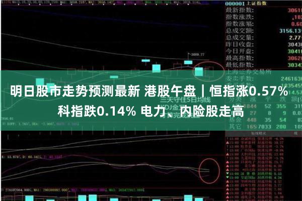 明日股市走势预测最新 港股午盘｜恒指涨0.57% 科指跌0.14% 电力、内险股走高