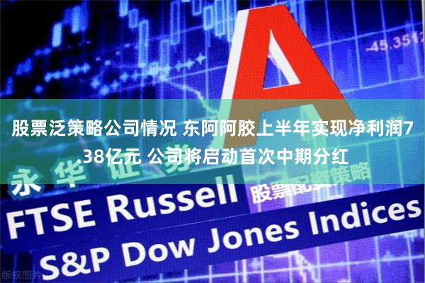 股票泛策略公司情况 东阿阿胶上半年实现净利润7.38亿元 公司将启动首次中期分红