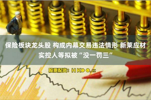 保险板块龙头股 构成内幕交易违法情形 新莱应材实控人等拟被“没一罚三”
