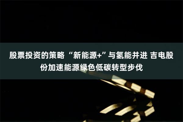 股票投资的策略 “新能源+”与氢能并进 吉电股份加速能源绿色低碳转型步伐