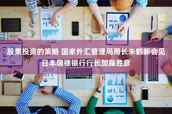 股票投资的策略 国家外汇管理局局长朱鹤新会见日本瑞穗银行行长加藤胜彦