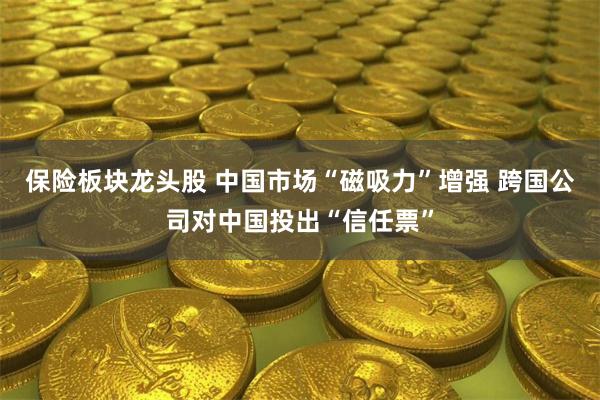 保险板块龙头股 中国市场“磁吸力”增强 跨国公司对中国投