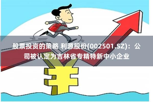 股票投资的策略 利源股份(002501.SZ)：公司被认定为吉林省专精特新中小企业