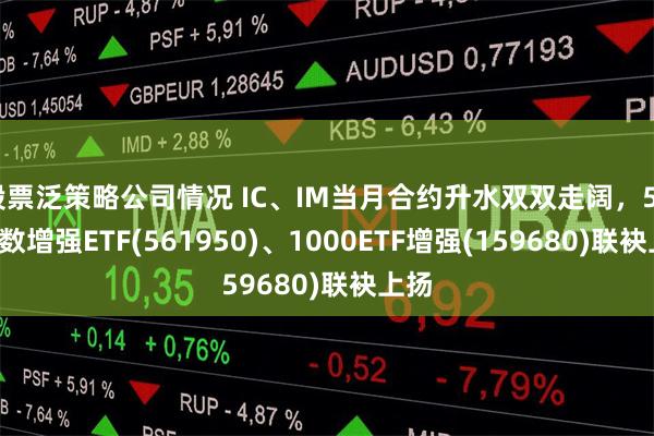 股票泛策略公司情况 IC、IM当月合约升水双双走阔，500指数增强ETF(561950)、1000ETF增强(159680)联袂上扬