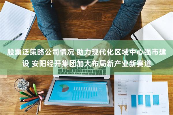 股票泛策略公司情况 助力现代化区域中心强市建设 安阳经开集团加大布局新产业新赛道