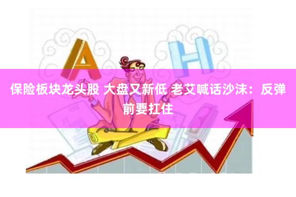 保险板块龙头股 大盘又新低 老艾喊话沙沫：反弹前要扛住