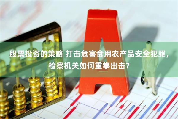 股票投资的策略 打击危害食用农产品安全犯罪，检察机关如何重拳出击？