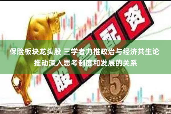 保险板块龙头股 三学者力推政治与经济共生论 推动深入思考制度和发展的关系