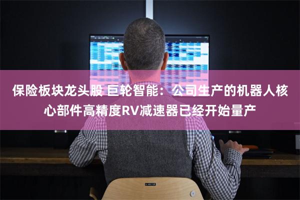 保险板块龙头股 巨轮智能：公司生产的机器人核心部件高精度RV减速器已经开始量产