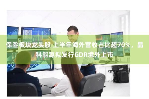 保险板块龙头股 上半年海外营收占比超70%，晶科能源拟发行GDR境外上市
