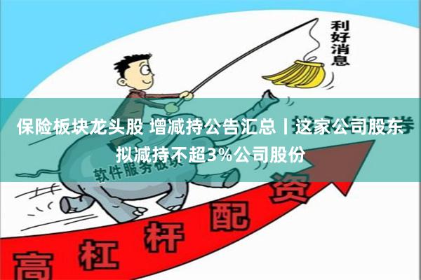 保险板块龙头股 增减持公告汇总丨这家公司股东拟减持不超3%公司股份