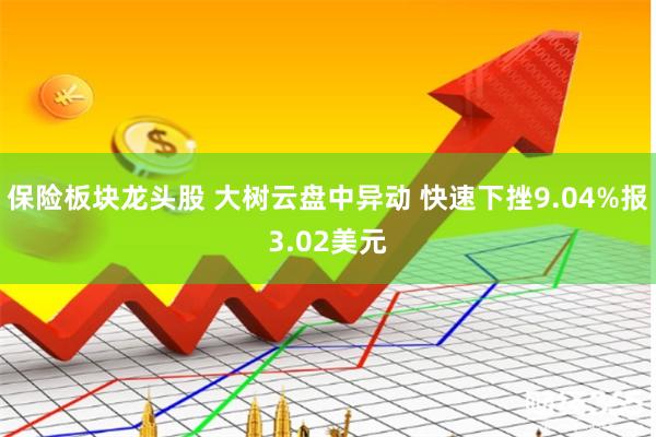 保险板块龙头股 大树云盘中异动 快速下挫9.04%报3.02美元