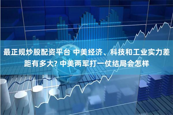 最正规炒股配资平台 中美经济、科技和工业实力差距有多大? 中美两军打一仗结局会怎样