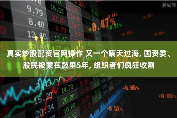 真实炒股配资官网操作 又一个瞒天过海, 国资委、股民被蒙在鼓里5年, 组织者们疯狂收割